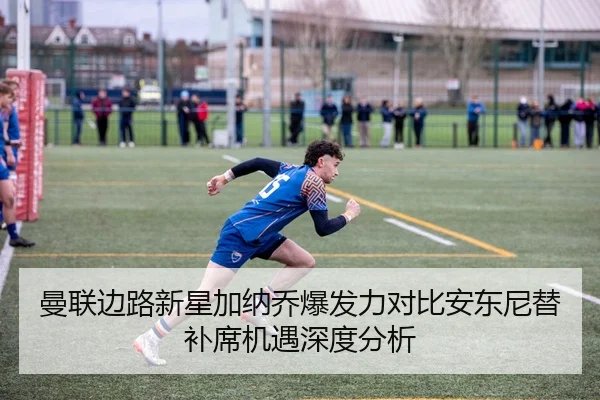 曼联边路新星加纳乔爆发力对比安东尼替补席机遇深度分析