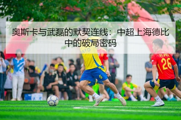 奥斯卡与武磊的默契连线：中超上海德比中的破局密码