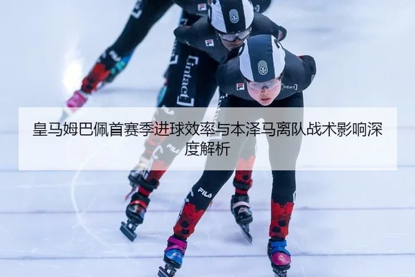 皇马姆巴佩首赛季进球效率与本泽马离队战术影响深度解析