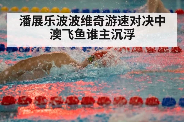 潘展乐波波维奇游速对决中澳飞鱼谁主沉浮