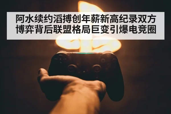阿水续约滔搏创年薪新高纪录双方博弈背后联盟格局巨变引爆电竞圈
